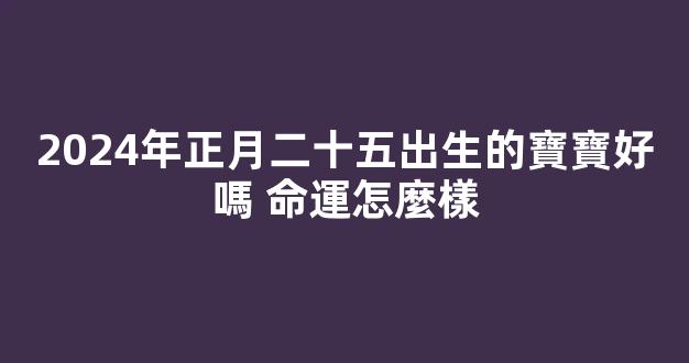 2024年正月二十五出生的寶寶好嗎 命運怎麼樣